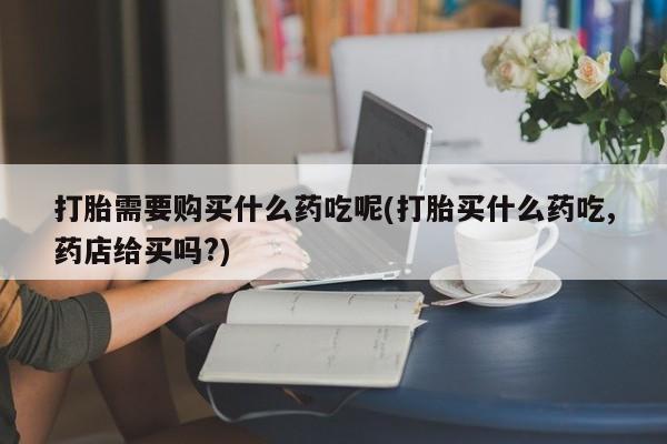 私人门诊有没有打胎药打胎需要购买什么药吃呢(打胎买什么药吃,药店给买吗?)